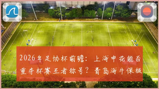 2026年足协杯前瞻:上海申花能否重夺杯赛王者称号?青岛海牛保级压力下还剩几分斗志?