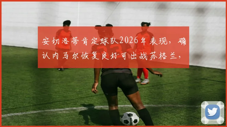 安切洛蒂肯定球队2026年表现，确认内马尔恢复良好可出战苏格兰，赛后采访深度解读