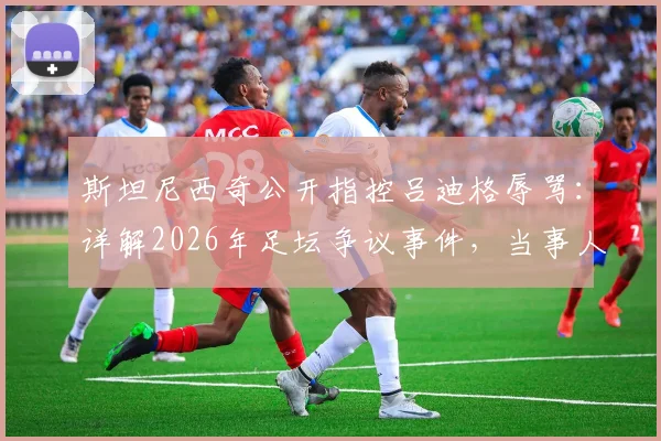 斯坦尼西奇公开指控吕迪格辱骂:详解2026年足坛争议事件,当事人沉默引发多方猜测