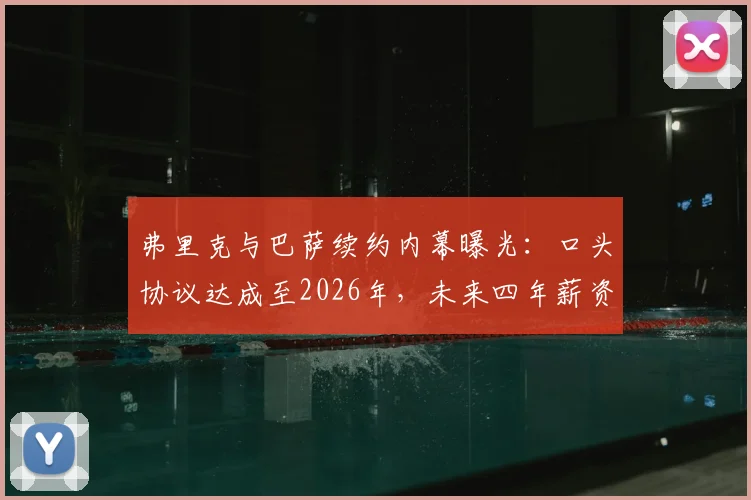 弗里克与巴萨续约内幕曝光：口头协议达成至2026年，未来四年薪资架构与新战术方向深度解读