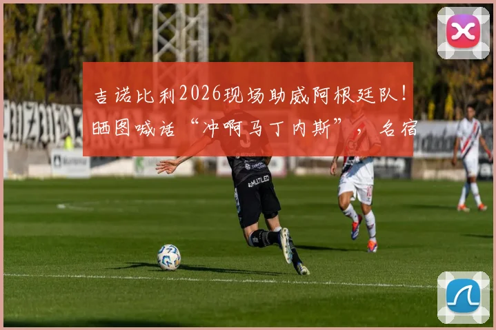 吉诺比利2026现场助威阿根廷队！晒图喊话“冲啊马丁内斯”，名宿力挺引爆球迷情怀
