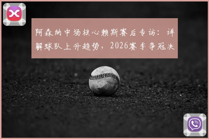 阿森纳中场核心赖斯赛后专访:详解球队上升趋势,2026赛季争冠决心更坚定(附完整采访内容)