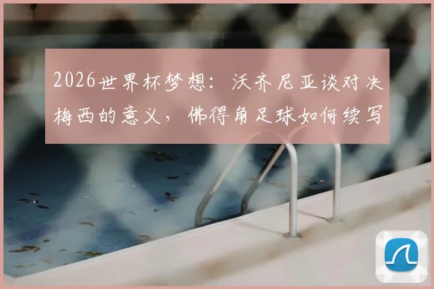 2026世界杯梦想:沃齐尼亚谈对决梅西的意义,佛得角足球如何续写历史新篇章