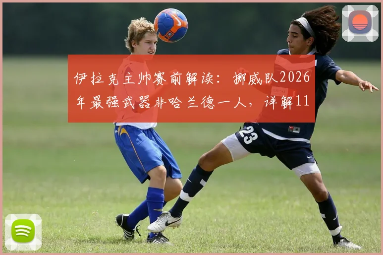 伊拉克主帅赛前解读：挪威队2026年最强武器非哈兰德一人，详解11对11的团队足球博弈