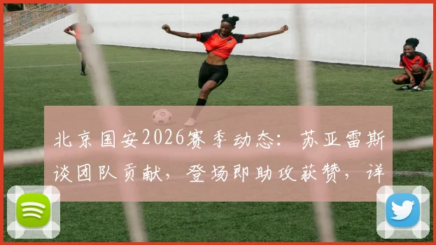 北京国安2026赛季动态:苏亚雷斯谈团队贡献,登场即助攻获赞,详解首发与替补角色转换
