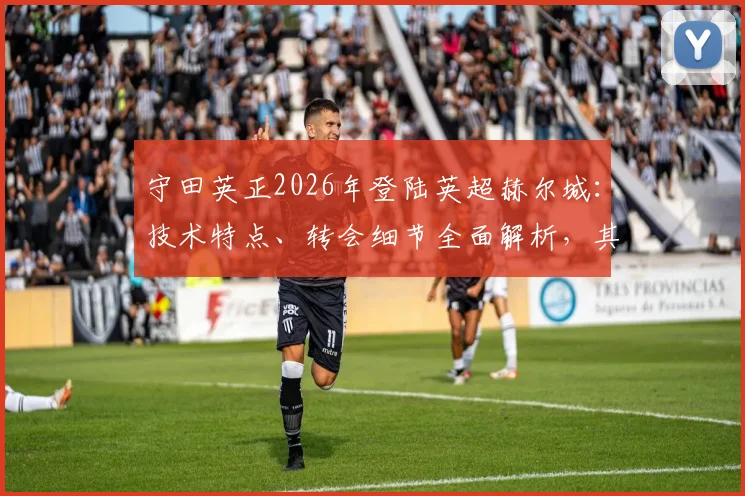 守田英正2026年登陆英超赫尔城：技术特点、转会细节全面解析，其对球队战术影响与日本中场英超前景展望