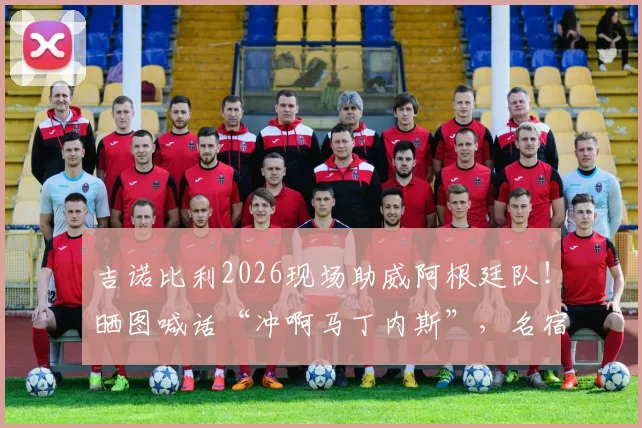 吉诺比利2026现场助威阿根廷队!晒图喊话“冲啊马丁内斯”,名宿力挺引爆球迷情怀