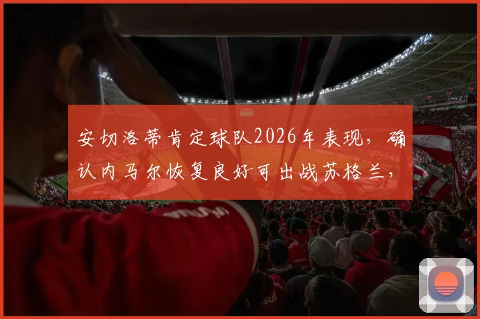 安切洛蒂肯定球队2026年表现，确认内马尔恢复良好可出战苏格兰，赛后采访深度解读