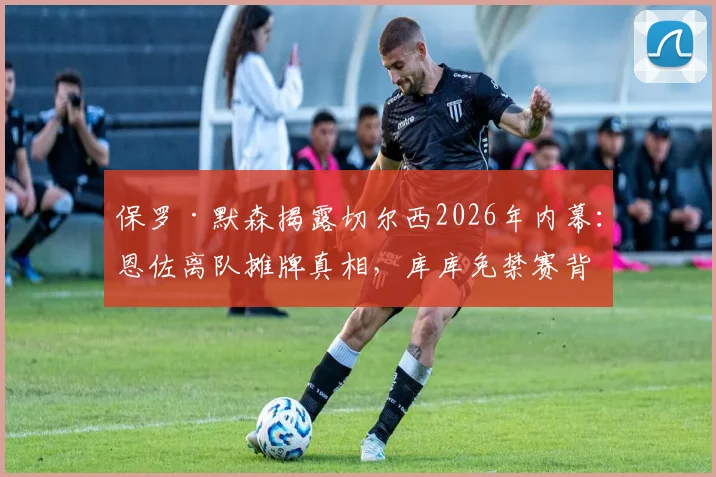 保罗·默森揭露切尔西2026年内幕:恩佐离队摊牌真相,库库免禁赛背后原因解析