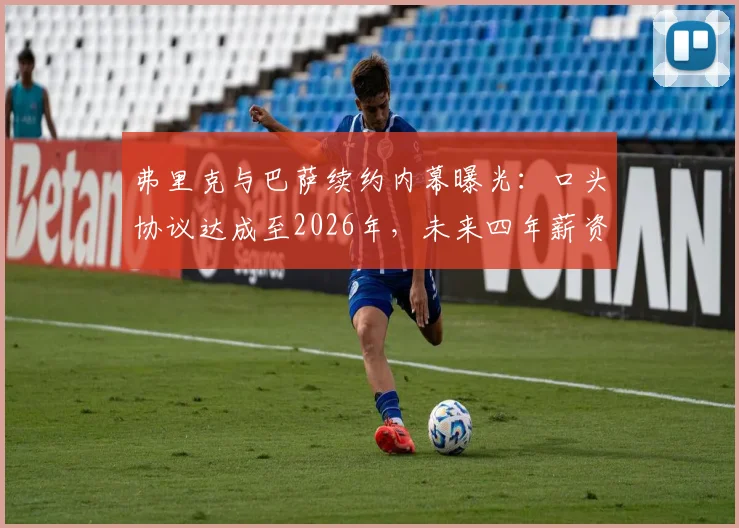 弗里克与巴萨续约内幕曝光:口头协议达成至2026年,未来四年薪资架构与新战术方向深度解读