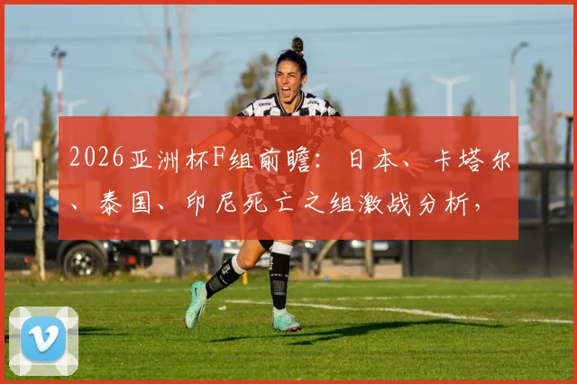 2026亚洲杯F组前瞻:日本、卡塔尔、泰国、印尼死亡之组激战分析,附出线形势预测