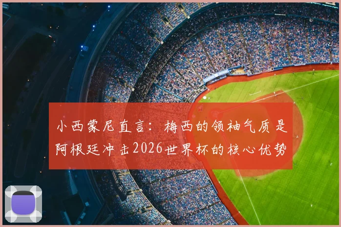 小西蒙尼直言：梅西的领袖气质是阿根廷冲击2026世界杯的核心优势，解析球队关键战力