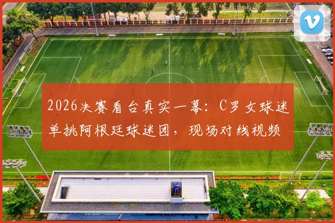 2026决赛看台真实一幕:C罗女球迷单挑阿根廷球迷团,现场对线视频原声记录