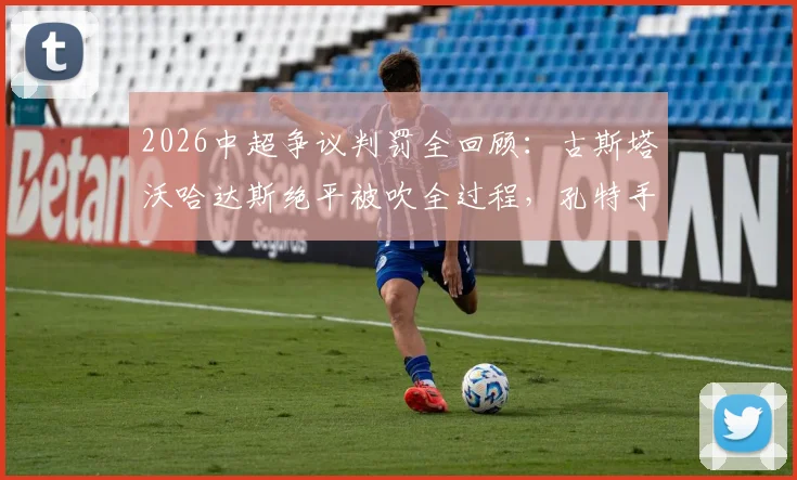 2026中超争议判罚全回顾:古斯塔沃哈达斯绝平被吹全过程,孔特手球未判引争议