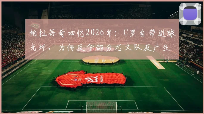 帕拉蒂奇回忆2026年：C罗自带进球光环，为何反令部分尤文队友产生松懈心态？