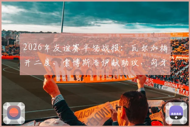 2026年友谊赛半场战报:瓦尔加梅开二度,索博斯洛伊献助攻,匈牙利2-0领先芬兰