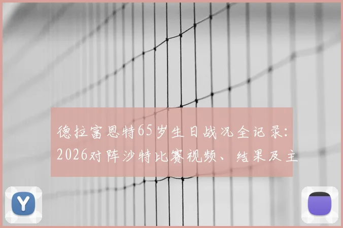德拉富恩特65岁生日战况全记录：2026对阵沙特比赛视频、结果及主帅生日当日新闻深度回顾