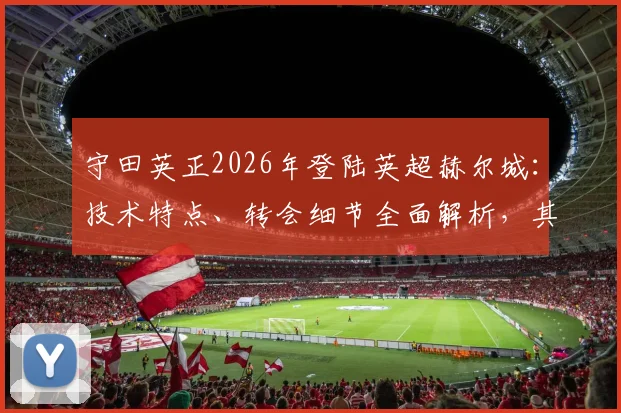 守田英正2026年登陆英超赫尔城:技术特点、转会细节全面解析,其对球队战术影响与日本中场英超前景展望