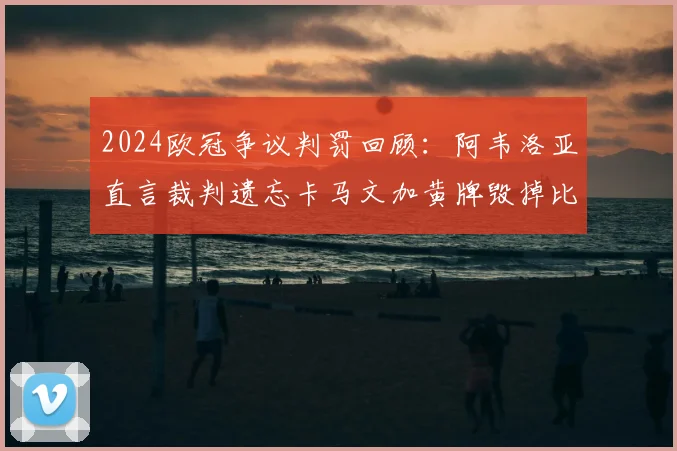 2024欧冠争议判罚回顾：阿韦洛亚直言裁判遗忘卡马文加黄牌毁掉比赛，事件全过程深度剖析