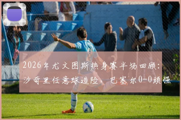 2026年尤文图斯热身赛半场回顾:沙奇里任意球造险,巴塞尔0-0顽强逼平,附全场关键数据解析