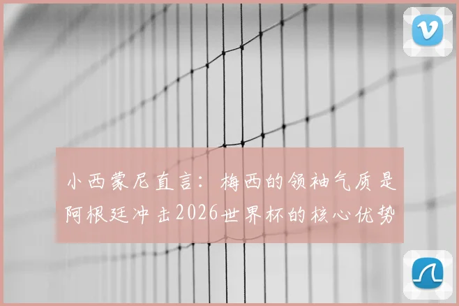 小西蒙尼直言：梅西的领袖气质是阿根廷冲击2026世界杯的核心优势，解析球队关键战力