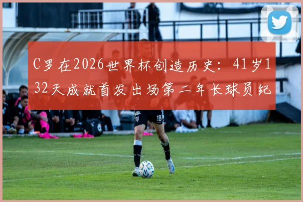 C罗在2026世界杯创造历史：41岁132天成就首发出场第二年长球员纪录详解