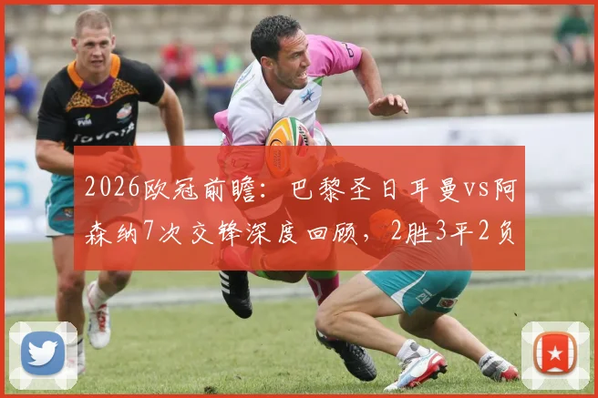 2026欧冠前瞻:巴黎圣日耳曼vs阿森纳7次交锋深度回顾,2胜3平2负战绩全解析