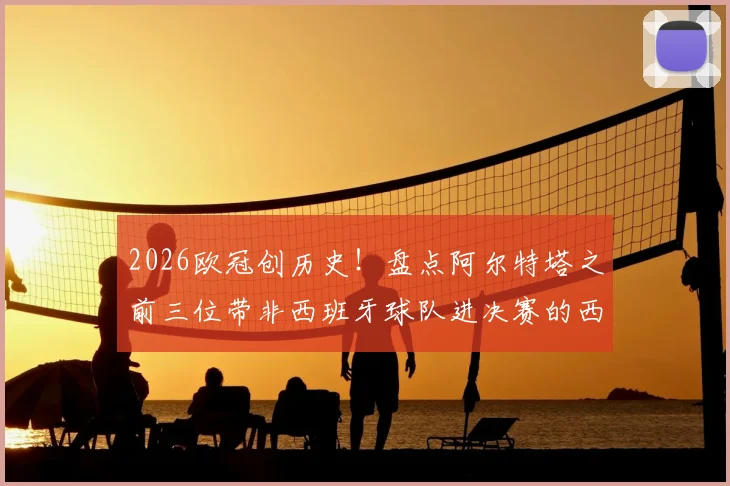 2026欧冠创历史!盘点阿尔特塔之前三位带非西班牙球队进决赛的西籍主帅,附详细对比分析