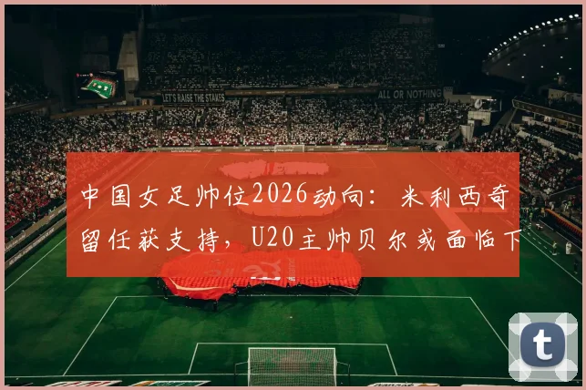 中国女足帅位2026动向：米利西奇留任获支持，U20主帅贝尔或面临下课，未来教练组如何布局？