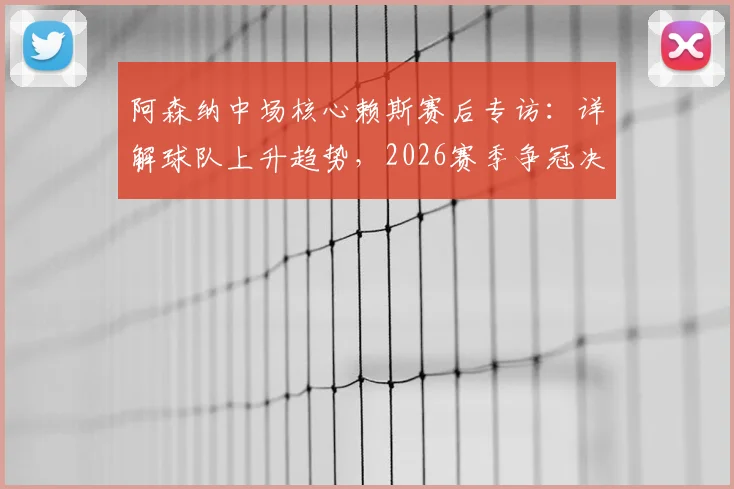 阿森纳中场核心赖斯赛后专访：详解球队上升趋势，2026赛季争冠决心更坚定（附完整采访内容）