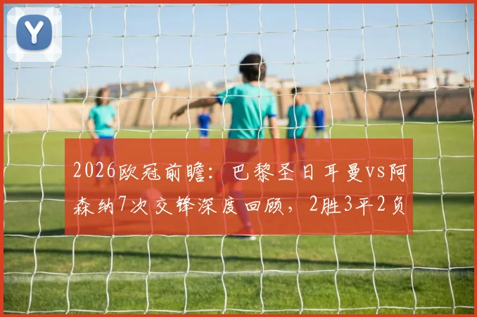 2026欧冠前瞻：巴黎圣日耳曼vs阿森纳7次交锋深度回顾，2胜3平2负战绩全解析