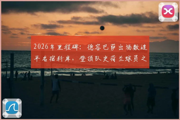 2026年里程碑:德容巴萨出场数追平名宿科库,登顶队史荷兰球员之首,附两人数据贡献深度对比