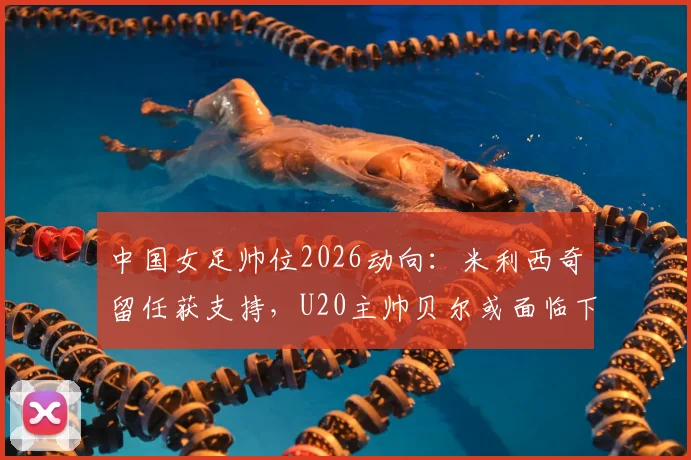 中国女足帅位2026动向:米利西奇留任获支持,U20主帅贝尔或面临下课,未来教练组如何布局?
