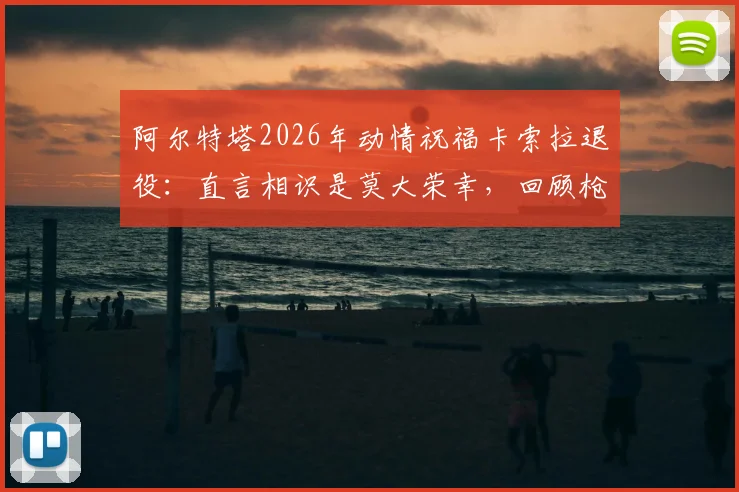 阿尔特塔2026年动情祝福卡索拉退役:直言相识是莫大荣幸,回顾枪手黄金中场岁月与深远影响