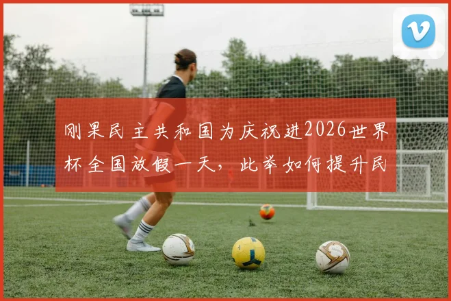 刚果民主共和国为庆祝进2026世界杯全国放假一天,此举如何提升民族自豪感与国家凝聚力?
