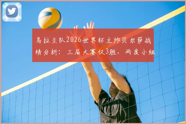 乌拉圭队2026世界杯主帅贝尔萨战绩分析：三届大赛仅3胜，两度小组出局原因解读