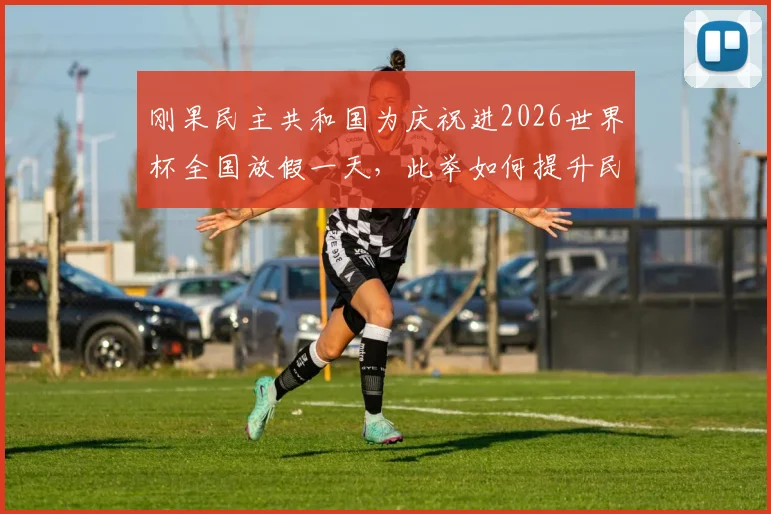 刚果民主共和国为庆祝进2026世界杯全国放假一天,此举如何提升民族自豪感与国家凝聚力?