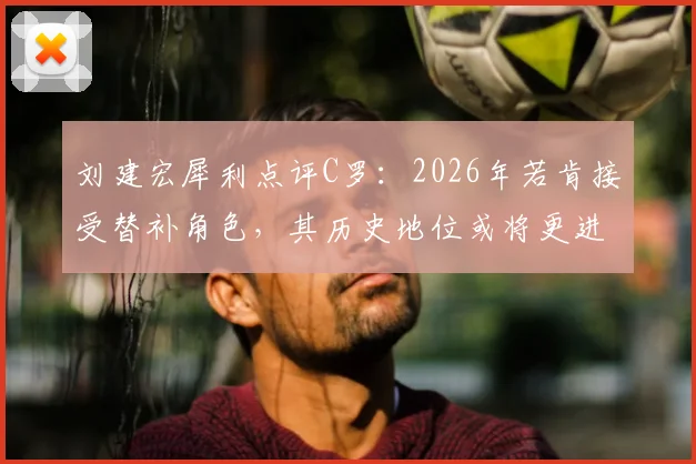 刘建宏犀利点评C罗:2026年若肯接受替补角色,其历史地位或将更进一步