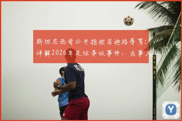 斯坦尼西奇公开指控吕迪格辱骂：详解2026年足坛争议事件，当事人沉默引发多方猜测