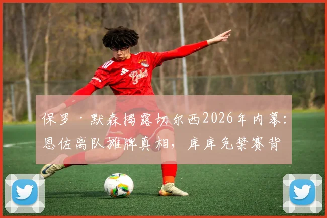 保罗·默森揭露切尔西2026年内幕:恩佐离队摊牌真相,库库免禁赛背后原因解析
