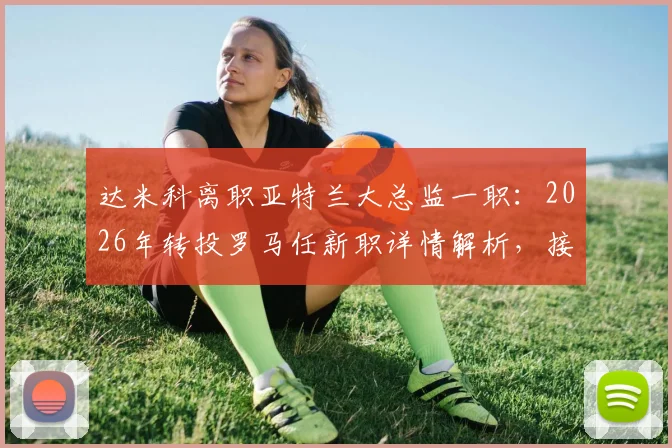 达米科离职亚特兰大总监一职：2026年转投罗马任新职详情解析，接任者猜测与薪资合同深度追踪