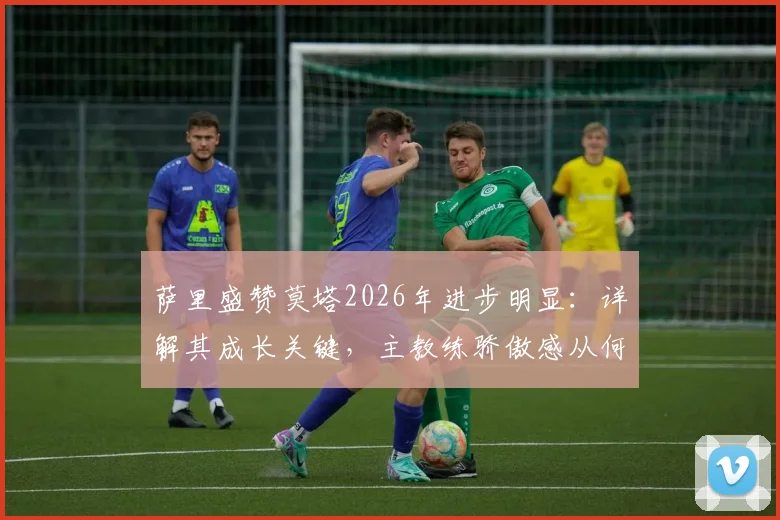 萨里盛赞莫塔2026年进步明显：详解其成长关键，主教练骄傲感从何而来