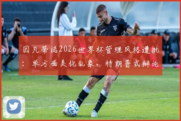 因凡蒂诺2026世界杯管理风格遭批:单方面美化乱象,特朗普式辩论引争议
